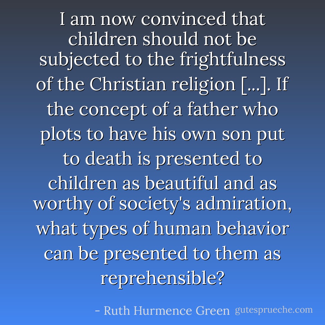 I am now convinced that children should not be subjected to the frightfulness of the Christian religion [...]. If the concept of a father who plots to have his own son put to death is presented to children as beautiful and as worthy of society's admiration, what types of human behavior can be presented to them as reprehensible? - Ruth Hurmence Green