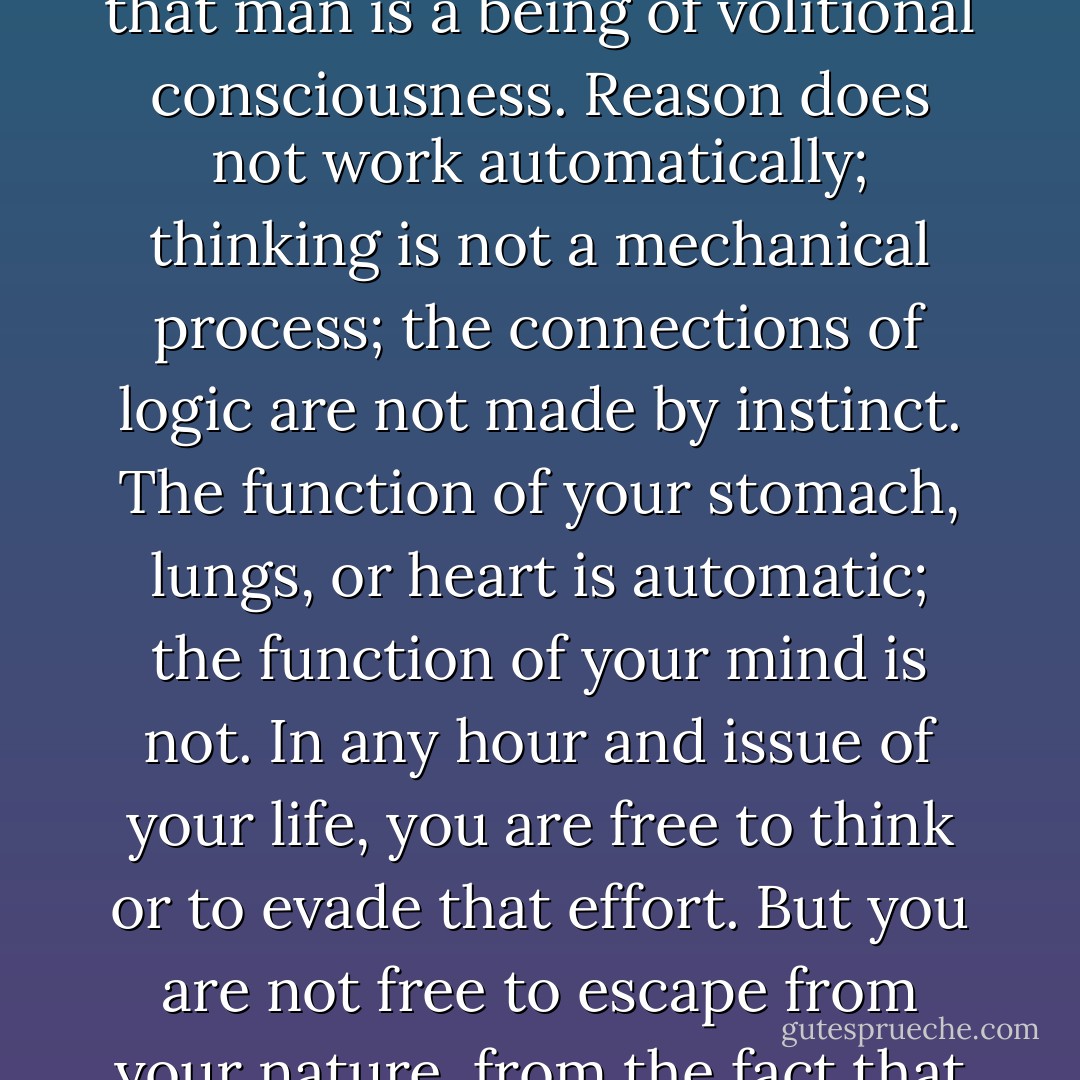 Man’s mind is his basic tool of survival. Life is given to him, survival is not. His body is given to him, its sustenance is not. His mind is given to him, its content is not. To remain alive, he must act, and before he can act he must know the nature and purpose of his action. He cannot obtain his food without a knowledge of food and of the way to obtain it. He cannot dig a ditch – or build a cyclotron – without a knowledge of his aim and of the means to achieve it. To remain alive, he must think.<br />	“But to think is an act of choice. The key to what you so recklessly call ‘human nature,’ the open secret you live with, yet dread to name, is the fact that man is a being of volitional consciousness. Reason does not work automatically; thinking is not a mechanical process; the connections of logic are not made by instinct. The function of your stomach, lungs, or heart is automatic; the function of your mind is not. In any hour and issue of your life, you are free to think or to evade that effort. But you are not free to escape from your nature, from the fact that reason is your means of survival – so that for you, who are a human being, the question ‘to be or not to be’ is the question ‘to think or not to think.’ . . . <br />	“Man has no automatic code of survival. His particular distinction from all other living species is the necessity to act in the face of alternatives by means of volitional choice. . . Man must obtain his knowledge and choose his actions by a process of thinking, which nature will not force him to perform. Man has the power to act as his own destroyer – and that is the way he has acted through most of his history (pages 1012-1013). - Ayn Rand