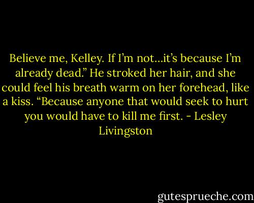 Believe me, Kelley. If I’m not…it’s because I’m already dead.” He stroked her hair, and she could feel his breath warm on her forehead, like a kiss. “Because anyone that would seek to hurt you would have to kill me first. - Lesley Livingston