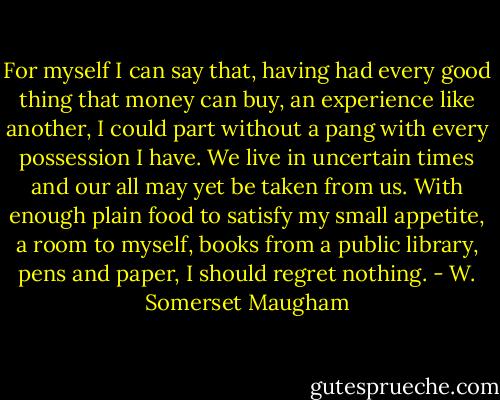 For myself I can say that, having had every good thing that money can buy, an experience like another, I could part without a pang with every possession I have. We live in uncertain times and our all may yet be taken from us. With enough plain food to satisfy my small appetite, a room to myself, books from a public library, pens and paper, I should regret nothing. - W. Somerset Maugham