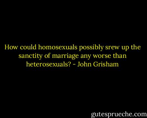 How could homosexuals possibly srew up the sanctity of marriage any worse than heterosexuals? - John Grisham