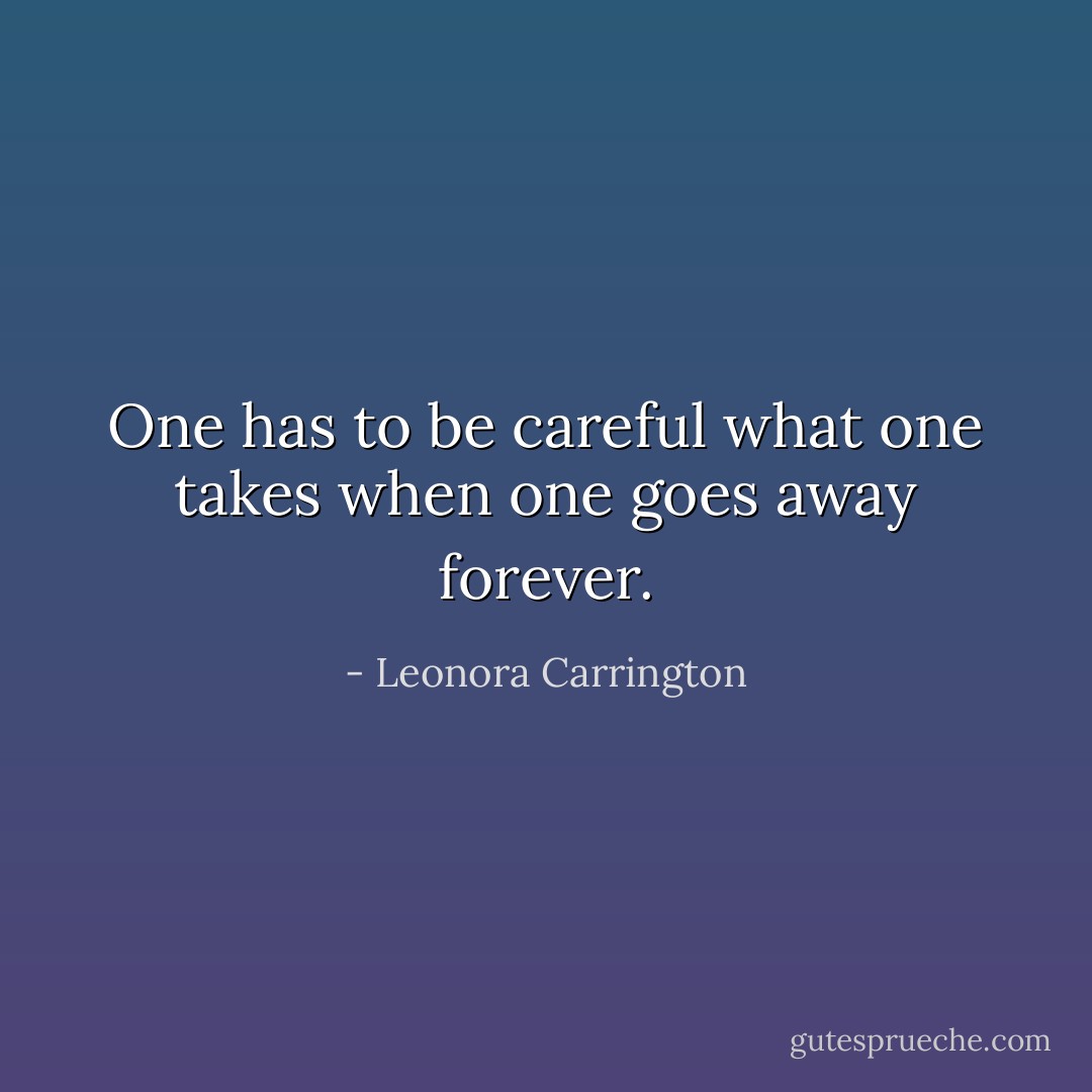 One has to be careful what one takes when one goes away forever. - Leonora Carrington