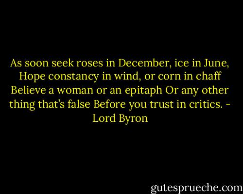 As soon seek roses in December, ice in June,<br />Hope constancy in wind, or corn in chaff<br />Believe a woman or an epitaph<br />Or any other thing that’s false<br />Before you trust in critics. - Lord Byron