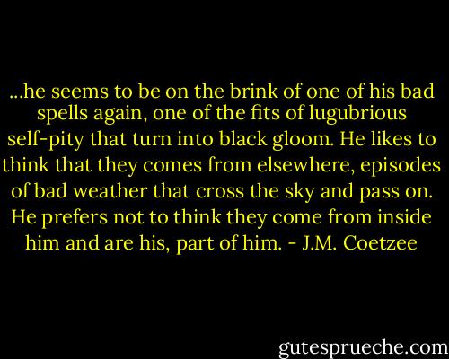 ...he seems to be on the brink of one of his bad spells again, one of the fits of lugubrious self-pity that turn into black gloom. He likes to think that they comes from elsewhere, episodes of bad weather that cross the sky and pass on. He prefers not to think they come from inside him and are his, part of him. - J.M. Coetzee