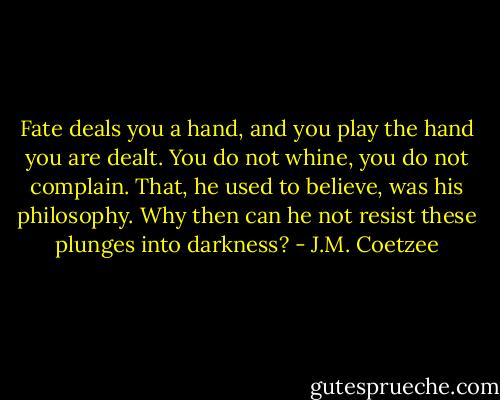 Fate deals you a hand, and you play the hand you are dealt. You do not whine, you do not complain. That, he used to believe, was his philosophy. Why then can he not resist these plunges into darkness? - J.M. Coetzee