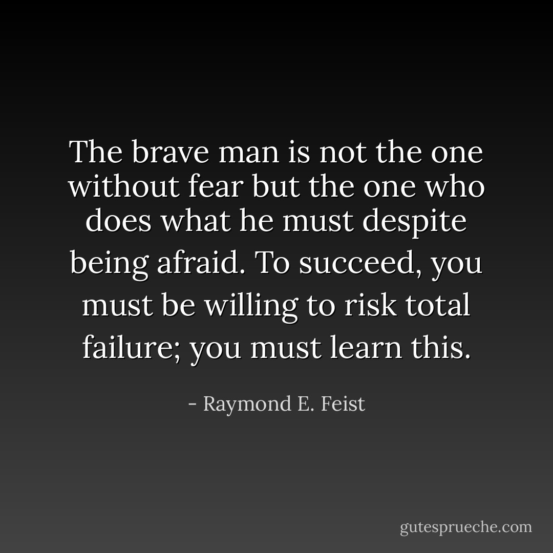 The brave man is not the one without fear but the one who does what he must despite being afraid. To succeed, you must be willing to risk total failure; you must learn this. - Raymond E. Feist