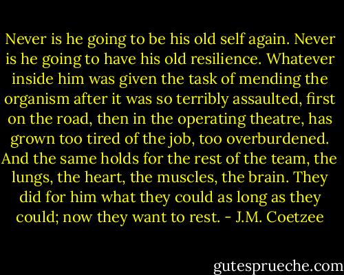 Never is he going to be his old self again. Never is he going to have his old resilience. Whatever inside him was given the task of mending the organism after it was so terribly assaulted, first on the road, then in the operating theatre, has grown too tired of the job, too overburdened. And the same holds for the rest of the team, the lungs, the heart, the muscles, the brain. They did for him what they could as long as they could; now they want to rest. - J.M. Coetzee