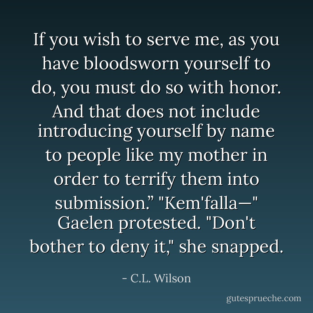 If you wish to serve me, as you have bloodsworn yourself to do, you must do so with honor. And that does not include introducing yourself by name to people like my mother in order to terrify them into submission.”<br />"Kem'falla—" Gaelen protested.<br />"Don't bother to deny it," she snapped. - C.L. Wilson