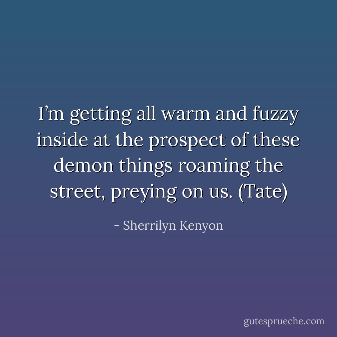 I’m getting all warm and fuzzy inside at the prospect of these demon things roaming the street, preying on us. (Tate) - Sherrilyn Kenyon