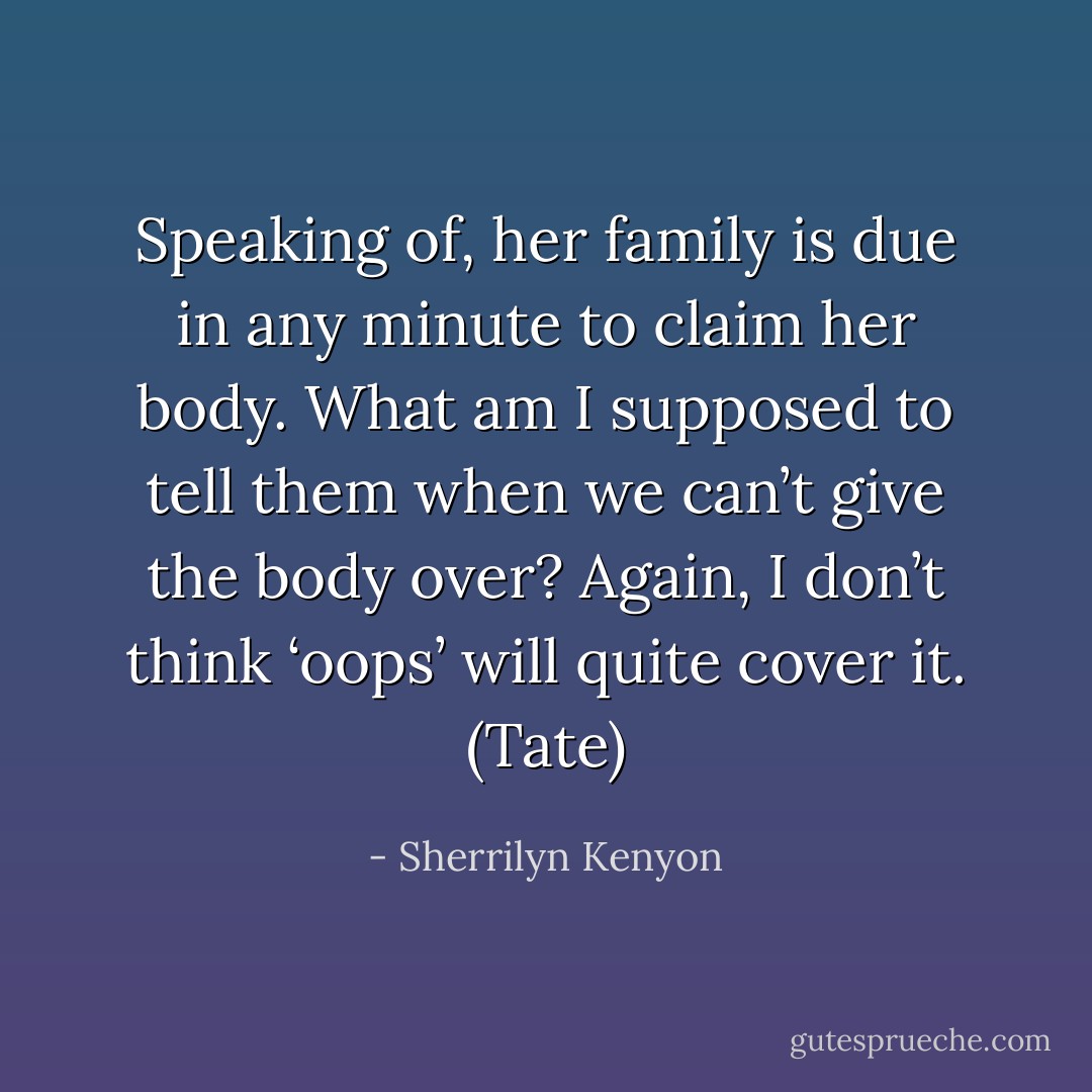 Speaking of, her family is due in any minute to claim her body. What am I supposed to tell them when we can’t give the body over? Again, I don’t think ‘oops’ will quite cover it. (Tate) - Sherrilyn Kenyon