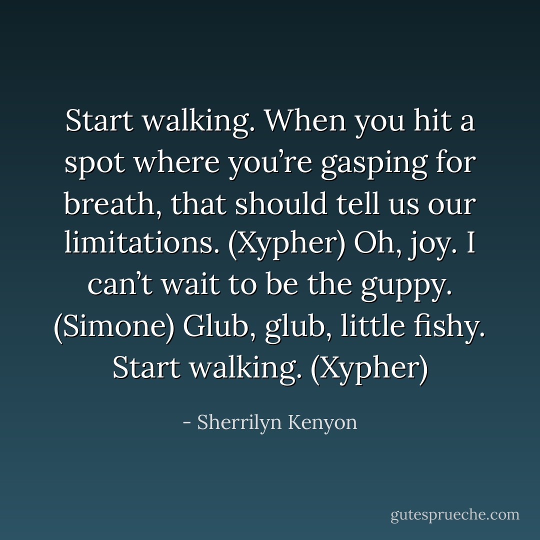 Start walking. When you hit a spot where you’re gasping for breath, that should tell us our limitations. (Xypher)<br />Oh, joy. I can’t wait to be the guppy. (Simone)<br />Glub, glub, little fishy. Start walking. (Xypher) - Sherrilyn Kenyon