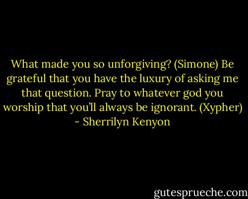 What made you so unforgiving? (Simone)<br />Be grateful that you have the luxury of asking me that question. Pray to whatever god you worship that you’ll always be ignorant. (Xypher) - Sherrilyn Kenyon