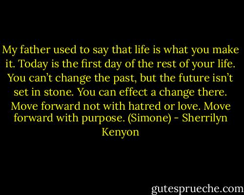 My father used to say that life is what you make it. Today is the first day of the rest of your life. You can’t change the past, but the future isn’t set in stone. You can effect a change there. Move forward not with hatred or love. Move forward with purpose. (Simone) - Sherrilyn Kenyon
