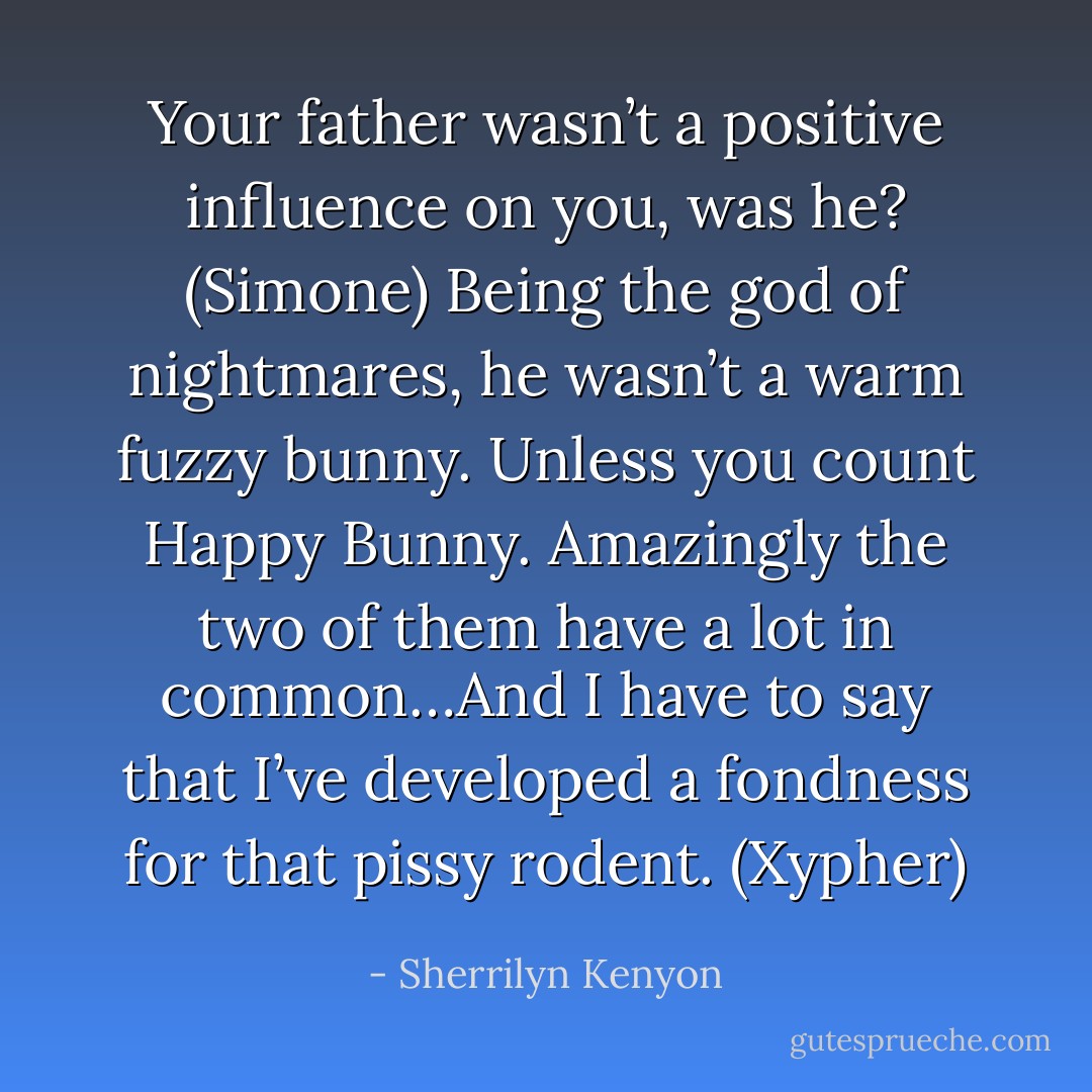 Your father wasn’t a positive influence on you, was he? (Simone)<br />Being the god of nightmares, he wasn’t a warm fuzzy bunny. Unless you count Happy Bunny. Amazingly the two of them have a lot in common…And I have to say that I’ve developed a fondness for that pissy rodent. (Xypher) - Sherrilyn Kenyon