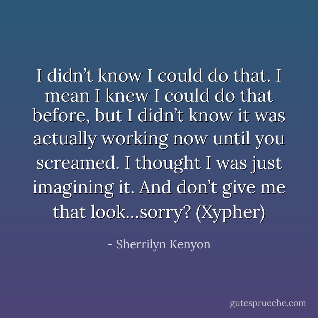 I didn’t know I could do that. I mean I knew I could do that before, but I didn’t know it was actually working now until you screamed. I thought I was just imagining it. And don’t give me that look…sorry? (Xypher) - Sherrilyn Kenyon