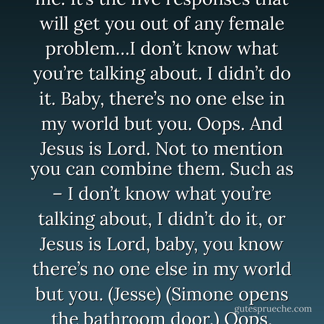 I am about to impart to you the sacred words my father gave to me. It’s the five responses that will get you out of any female problem…I don’t know what you’re talking about. I didn’t do it. Baby, there’s no one else in my world but you. Oops. And Jesus is Lord. Not to mention you can combine them. Such as – I don’t know what you’re talking about, I didn’t do it, or Jesus is Lord, baby, you know there’s no one else in my world but you. (Jesse)<br />(Simone opens the bathroom door.)<br />Oops, Jesus is Lord. (Xypher) - Sherrilyn Kenyon