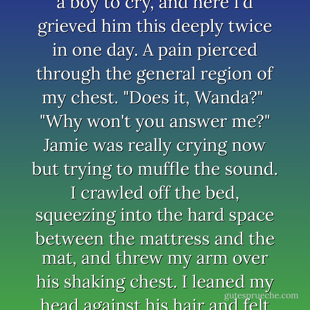 I waited for him to say something more, but he was quiet.<br />"Was there something you wanted?" I asked.<br />He didn't answer right away, but I could feel him struggling, so I waited.<br />"If I asked you something, would you tell me the truth?"<br />It was my turn to hesitate. "I don't know everything," I hedged.<br />"You would know this. When we were walking... me and Jeb... he was telling me some things. Things he thought, but I don't know if he's right."<br />Melanie was suddenly very  in my head.<br />Jamie's whisper was hard to hear, quieter than my breathing. "Uncle Jeb thinks that Melanie might still be alive. Inside there with you, I mean."<br /> Melanie sighed.<br />I said nothing to either of them.<br />"I didn't know that could happen. Does that happen?" His voice broke and I could hear that he was fighting tears. He was not a boy to cry, and here I'd grieved him this deeply twice in one day. A pain pierced through the general region of my chest.<br />"Does it, Wanda?"<br /><br />"Why won't you answer me?" Jamie was really crying now but trying to muffle the sound.<br />I crawled off the bed, squeezing into the hard space between the mattress and the mat, and threw my arm over his shaking chest. I leaned my head against his hair and felt his tears, warm on my neck.<br />"Is Melanie still alive, Wanda? Please?"<br />He was probably a tool. The old man could have sent him just for this, Jeb was smart enough to see how easily Jamie broke through my defenses.<br />Jamie's body shook beside me.<br /> Melanie cried. She battered ineffectually at my control.<br />But I couldn't blame this on Melanie if it turned out to be a huge mistake. I knew who was speaking now.<br />"She promised she would come back, didn't she?" I murmured. "Would Melanie break a promise to you?"<br />Jamie slid his arms around my waist and clung to me for a long time. After a few minutes, he whispered. "Love you, Mel."<br />"She loves you, too. She's so happy that you're here and safe."<br />He was silent long enough for the tears on my skin to dry, leaving a fine, salty dust behind. - Stephenie Meyer