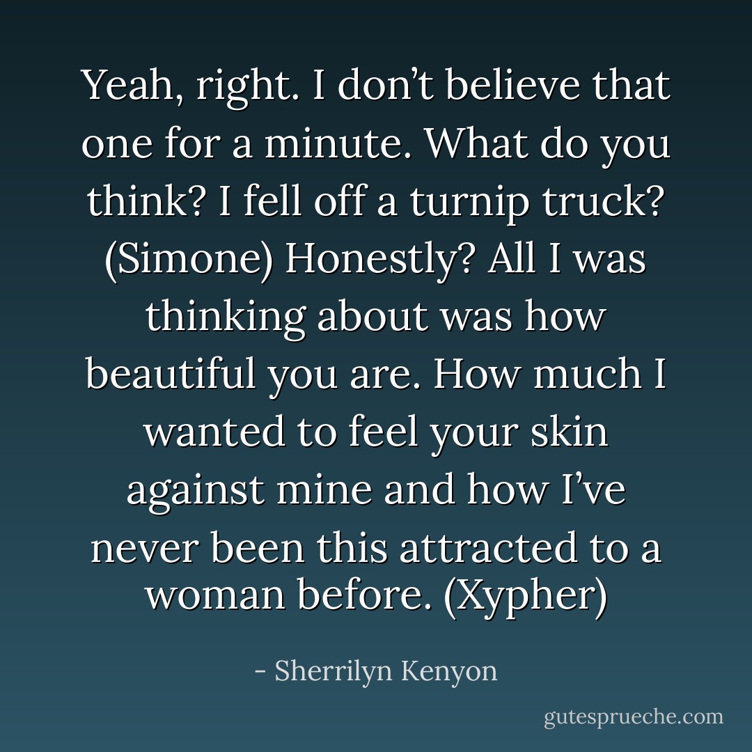 Yeah, right. I don’t believe that one for a minute. What do you think? I fell off a turnip truck? (Simone)<br />Honestly? All I was thinking about was how beautiful you are. How much I wanted to feel your skin against mine and how I’ve never been this attracted to a woman before. (Xypher) - Sherrilyn Kenyon