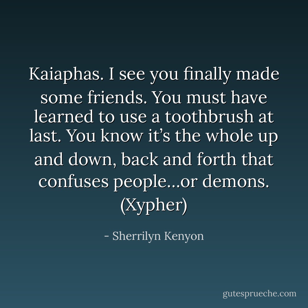 Kaiaphas. I see you finally made some friends. You must have learned to use a toothbrush at last. You know it’s the whole up and down, back and forth that confuses people…or demons. (Xypher) - Sherrilyn Kenyon