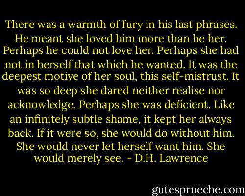 There was a warmth of fury in his last phrases. He meant she loved him more than he her. Perhaps he could not love her. Perhaps she had not in herself that which he wanted. It was the deepest motive of her soul, this self-mistrust. It was so deep she dared neither realise nor acknowledge. Perhaps she was deficient. Like an infinitely subtle shame, it kept her always back. If it were so, she would do without him. She would never let herself want him. She would merely see. - D.H. Lawrence