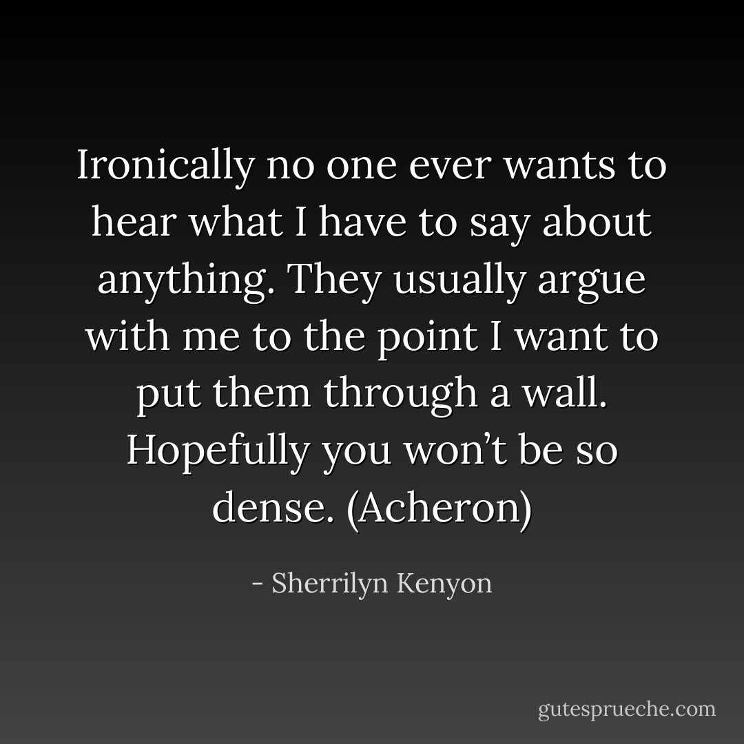 Ironically no one ever wants to hear what I have to say about anything. They usually argue with me to the point I want to put them through a wall. Hopefully you won’t be so dense. (Acheron) - Sherrilyn Kenyon