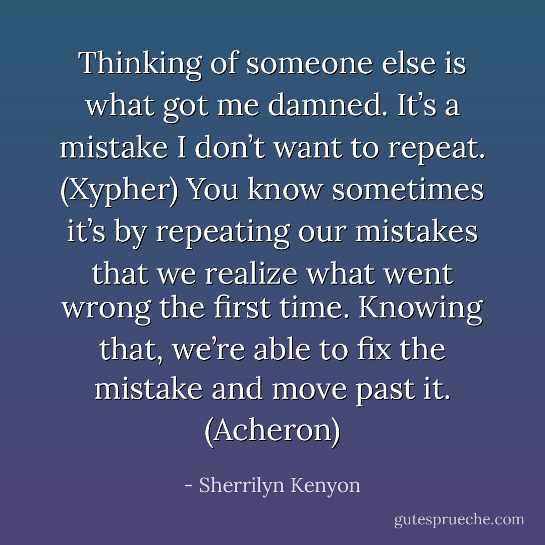 Thinking of someone else is what got me damned. It’s a mistake I don’t want to repeat. (Xypher)<br />You know sometimes it’s by repeating our mistakes that we realize what went wrong the first time. Knowing that, we’re able to fix the mistake and move past it. (Acheron) - Sherrilyn Kenyon