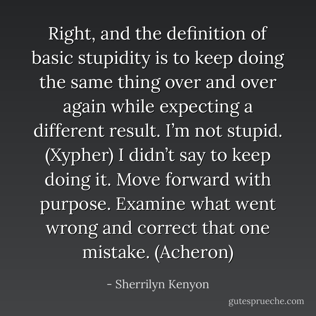 Right, and the definition of basic stupidity is to keep doing the same thing over and over again while expecting a different result. I’m not stupid. (Xypher)<br />I didn’t say to keep doing it. Move forward with purpose. Examine what went wrong and correct that one mistake. (Acheron) - Sherrilyn Kenyon
