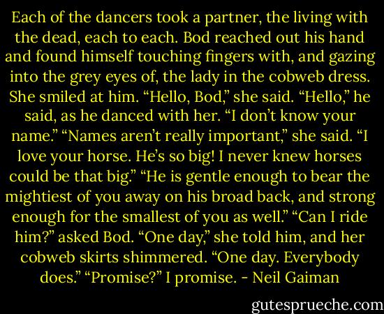 Each of the dancers took a partner, the living with the dead, each to each. Bod reached out his hand and found himself touching fingers with, and gazing into the grey eyes of, the lady in the cobweb dress. She smiled at him.<br />“Hello, Bod,” she said.<br />“Hello,” he said, as he danced with her. “I don’t know your name.”<br />“Names aren’t really important,” she said.<br />“I love your horse. He’s so big! I never knew horses could be that big.”<br />“He is gentle enough to bear the mightiest of you away on his broad back, and strong enough for the smallest of you as well.”<br />“Can I ride him?” asked Bod.<br />“One day,” she told him, and her cobweb skirts shimmered. “One day. Everybody does.”<br />“Promise?”<br />I promise. - Neil Gaiman