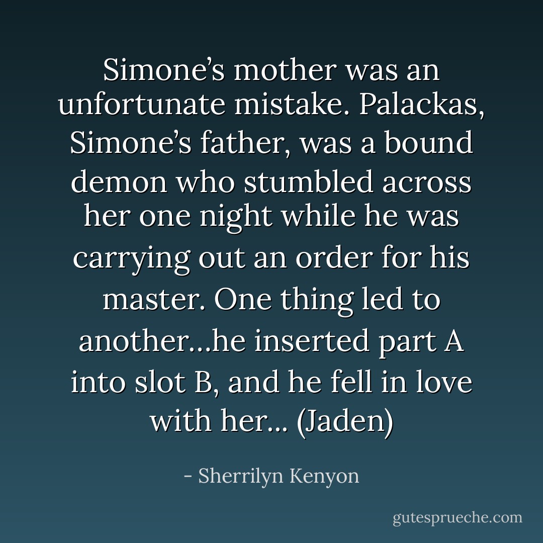 Simone’s mother was an unfortunate mistake. Palackas, Simone’s father, was a bound demon who stumbled across her one night while he was carrying out an order for his master. One thing led to another…he inserted part A into slot B, and he fell in love with her... (Jaden) - Sherrilyn Kenyon