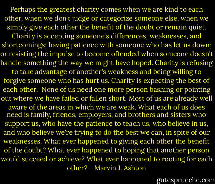 Perhaps the greatest charity comes when we are kind to each other, when we don't judge or categorize someone else, when we simply give each other the benefit of the doubt or remain quiet. Charity is accepting someone's differences, weaknesses, and shortcomings; having patience with someone who has let us down; or resisting the impulse to become offended when someone doesn't handle something the way we might have hoped. Charity is refusing to take advantage of another's weakness and being willing to forgive someone who has hurt us. Charity is expecting the best of each other.<br /><br />None of us need one more person bashing or pointing out where we have failed or fallen short. Most of us are already well aware of the areas in which we are weak. What each of us does need is family, friends, employers, and brothers and sisters who support us, who have the patience to teach us, who believe in us, and who believe we're trying to do the best we can, in spite of our weaknesses. What ever happened to giving each other the benefit of the doubt? What ever happened to hoping that another person would succeed or achieve? What ever happened to rooting for each other? - Marvin J. Ashton