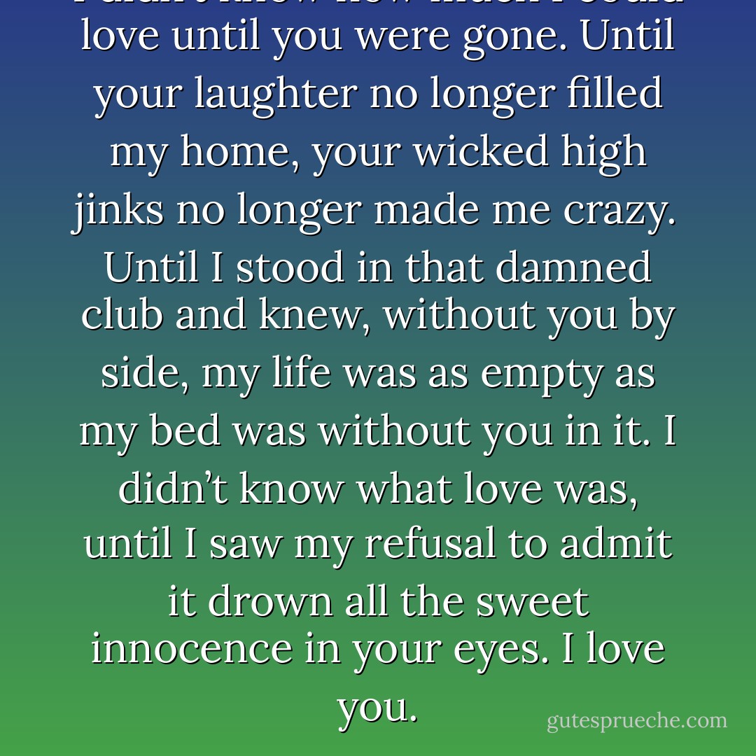 I didn’t know how much I could love until you were gone. Until your laughter no longer filled my home, your wicked high jinks no longer made me crazy. Until I stood in that damned club and knew, without you by side, my life was as empty as my bed was without you in it. I didn’t know what love was, until I saw my refusal to admit it drown all the sweet innocence in your eyes. I love you. - Lora Leigh