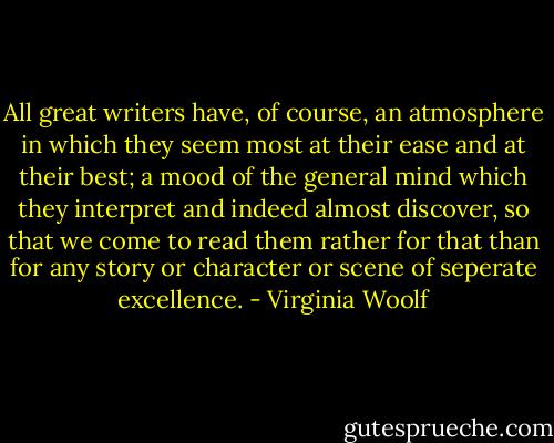 All great writers have, of course, an atmosphere in which they seem most at their ease and at their best; a mood of the general mind which they interpret and indeed almost discover, so that we come to read them rather for that than for any story or character or scene of seperate excellence. - Virginia Woolf