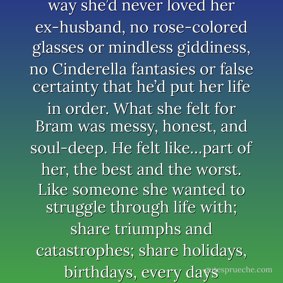 She loved Bram in a clear-eyed way she’d never loved her ex-husband, no rose-colored glasses or mindless giddiness, no Cinderella fantasies or false certainty that he’d put her life in order. What she felt for Bram was messy, honest, and soul-deep. He felt like…part of her, the best and the worst. Like someone she wanted to struggle through life with; share triumphs and catastrophes; share holidays, birthdays, every days - Susan Elizabeth Phillips