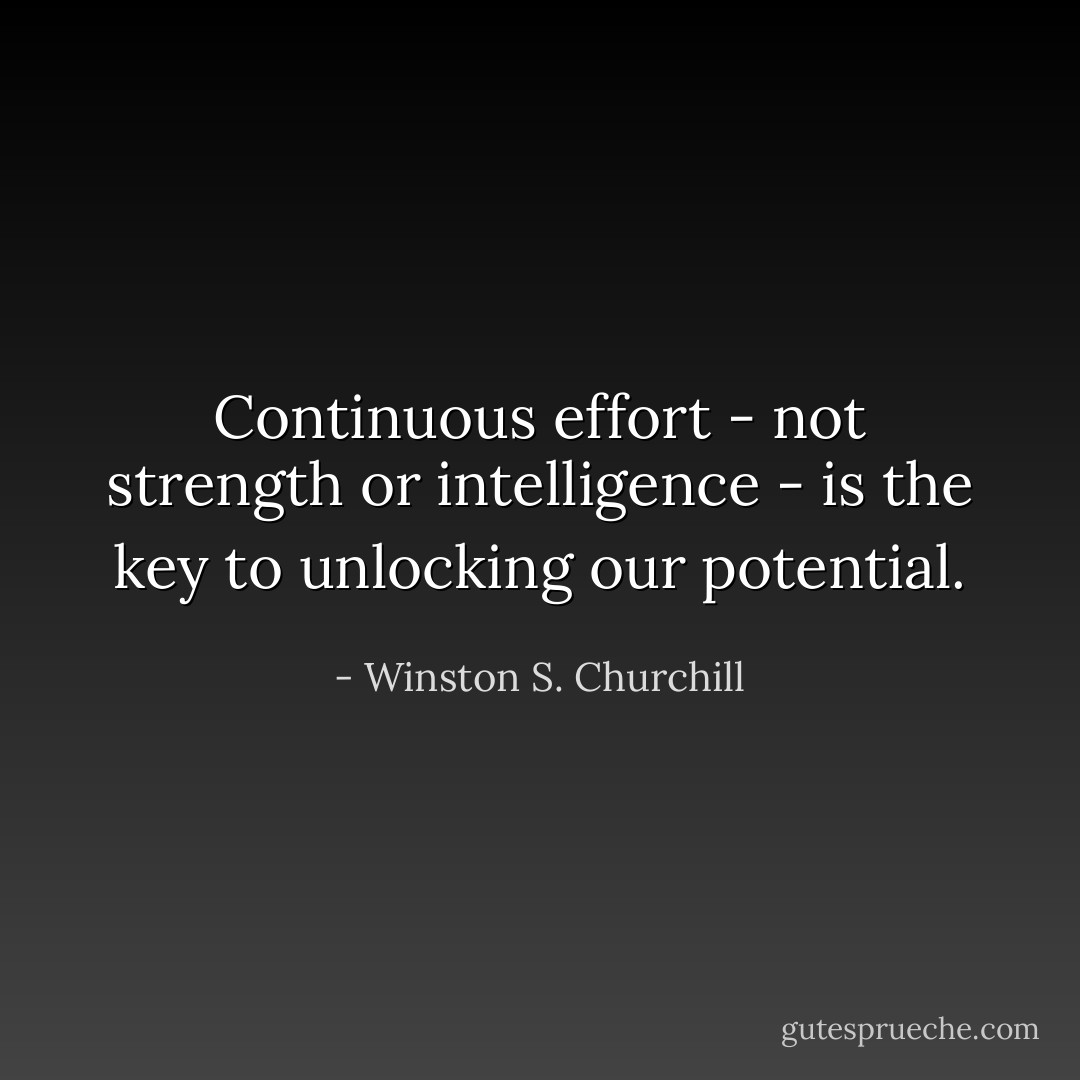 Continuous effort - not strength or intelligence - is the key to unlocking our potential. - Winston S. Churchill