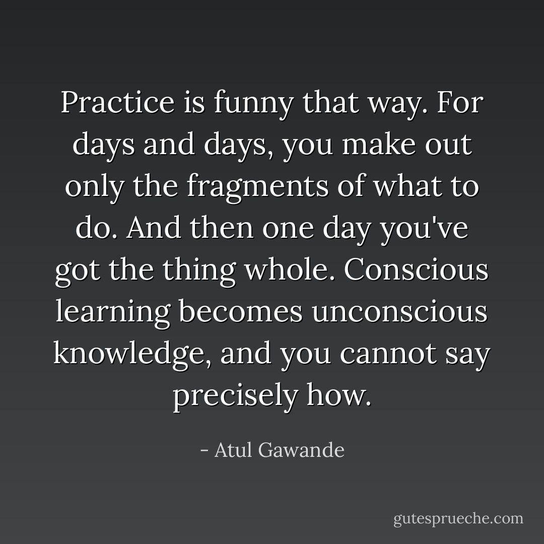 Practice is funny that way. For days and days, you make out only the fragments of what to do. And then one day you've got the thing whole. Conscious learning becomes unconscious knowledge, and you cannot say precisely how. - Atul Gawande