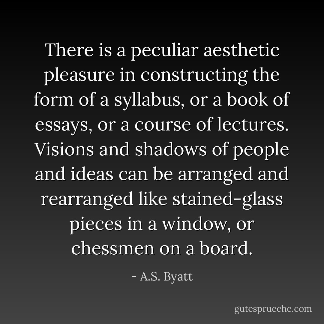 There is a peculiar aesthetic pleasure in constructing the form of a syllabus, or a book of essays, or a course of lectures. Visions and shadows of people and ideas can be arranged and rearranged like stained-glass pieces in a window, or chessmen on a board. - A.S. Byatt