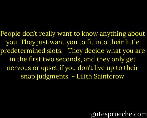 People don’t really want to know anything about you. They just want you to fit into their little predetermined slots. <br /><br />They decide what you are in the first two seconds, and they only get nervous or upset if you don’t live up to their snap judgments. - Lilith Saintcrow