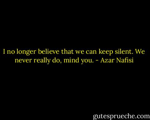 I no longer believe that we can keep silent. We never really do, mind you. - Azar Nafisi