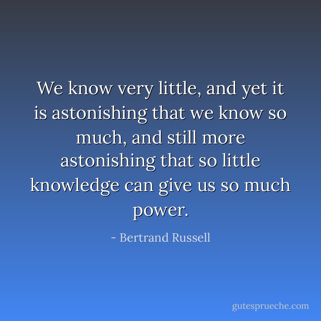 We know very little, and yet it is astonishing that we know so much, and still more astonishing that so little knowledge can give us so much power. - Bertrand Russell