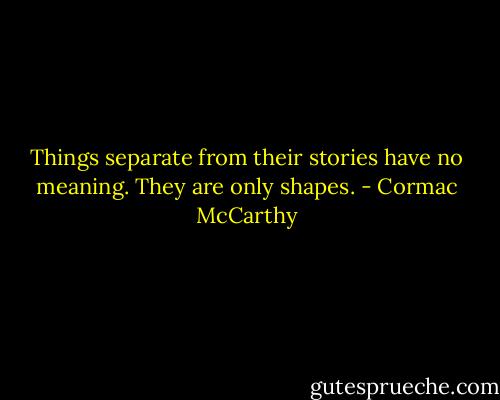 Things separate from their stories have no meaning. They are only shapes. - Cormac McCarthy
