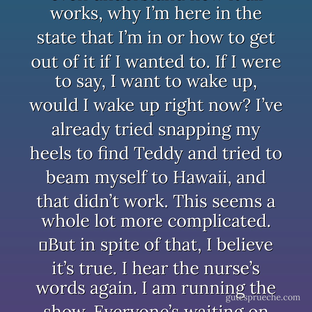 How am I supposed to decide this? How can I possibly stay without mom and dad? How can I leave without Teddy? Or Adam? This is too much. I don’t even understand how it all works, why I’m here in the state that I’m in or how to get out of it if I wanted to. If I were to say, I want to wake up, would I wake up right now? I’ve already tried snapping my heels to find Teddy and tried to beam myself to Hawaii, and that didn’t work. This seems a whole lot more complicated.<br />	But in spite of that, I believe it’s true. I hear the nurse’s words again. I am running the show. Everyone’s waiting on me. <br />	I decide. I know this now. <br />	And this terrifies me more than anything else that has happened today. - Gayle Forman