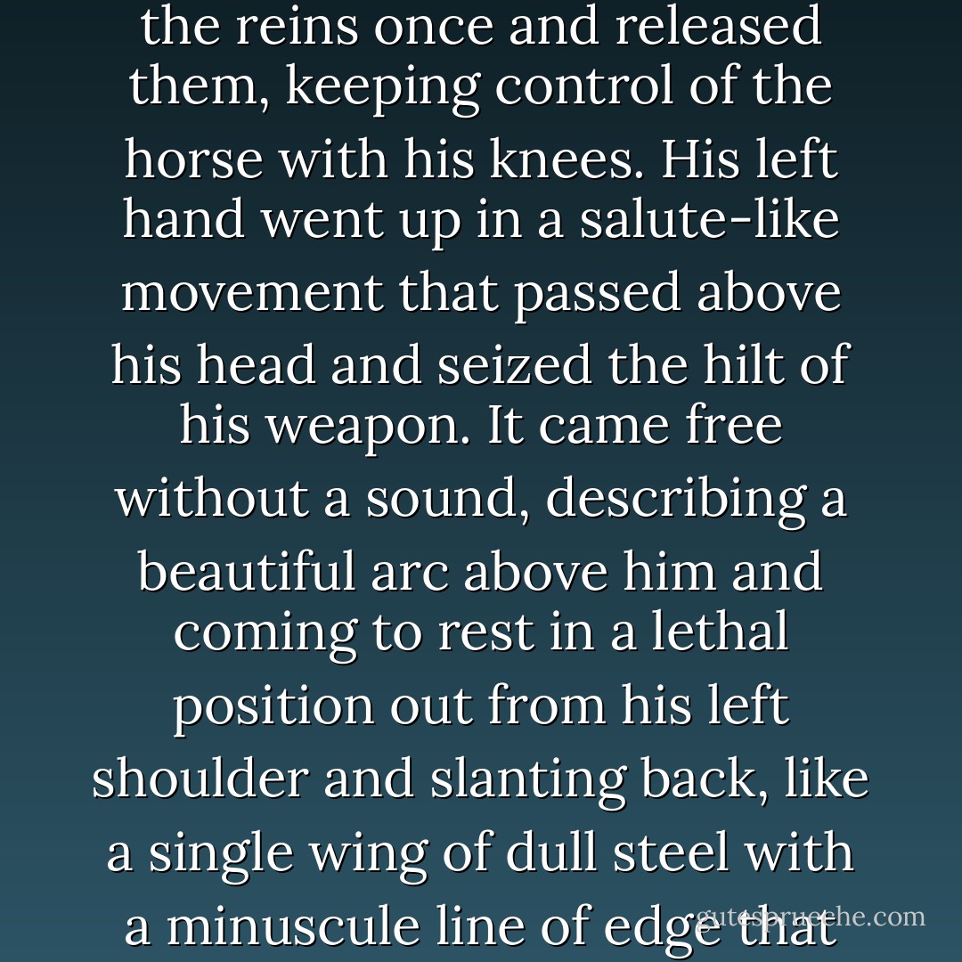 It was almost a mystical experience. I do not know how else to put it. My mind outran time as he neared, and it was as though I had an eternity to ponder the approach of this man who was my brother. His garments were filthy, his face blackened, the stump of his right arm raised, gesturing anywhere. The great beast that he rode was striped, black and red, with a wild red mane and tail. But it really was a horse, and its eyes rolled and there was foam at its mouth and its breathing was painful to hear. I saw then that he wore his blade slung across his back, for its haft protruded high above his right shoulder. Still slowing, eyes fixed upon me, he departed the road, bearing slightly toward my left, jerked the reins once and released them, keeping control of the horse with his knees. His left hand went up in a salute-like movement that passed above his head and seized the hilt of his weapon. It came free without a sound, describing a beautiful arc above him and coming to rest in a lethal position out from his left shoulder and slanting back, like a single wing of dull steel with a minuscule line of edge that gleamed like a filament of mirror. The picture he presented was burned into my mind with a kind of magnificence, a certain splendor that was strangely moving. The blade was a long, scythe like affair that I had seen him use before. Only then we had stood as allies against a mutual foe I had begun to believe unbeatable. Benedict had proved otherwise that night. Now that I saw it raised against me I was overwhelmed with a sense of my own mortality, which I had never experienced before in this fashion. It was as though a layer had been stripped from the world and I had a sudden, full understanding of death itself. - Roger Zelazny