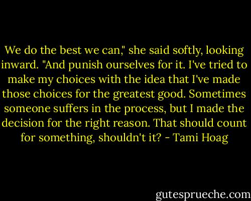 We do the best we can," she said softly, looking inward. "And punish ourselves for it. I've tried to make my choices with the idea that I've made those choices for the greatest good. Sometimes someone suffers in the process, but I made the decision for the right reason. That should count for something, shouldn't it? - Tami Hoag