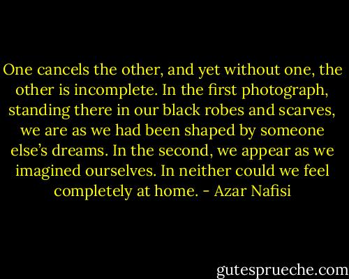 One cancels the other, and yet without one, the other is incomplete. In the first photograph, standing there in our black robes and scarves, we are as we had been shaped by someone else’s dreams. In the second, we appear as we imagined ourselves. In neither could we feel completely at home. - Azar Nafisi