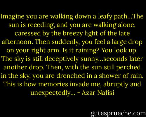 Imagine you are walking down a leafy path…The sun is receding, and you are walking alone, caressed by the breezy light of the late afternoon. Then suddenly, you feel a large drop on your right arm. Is it raining? You look up. The sky is still deceptively sunny…seconds later another drop. Then, with the sun still perched in the sky, you are drenched in a shower of rain. This is how memories invade me, abruptly and unexpectedly… - Azar Nafisi