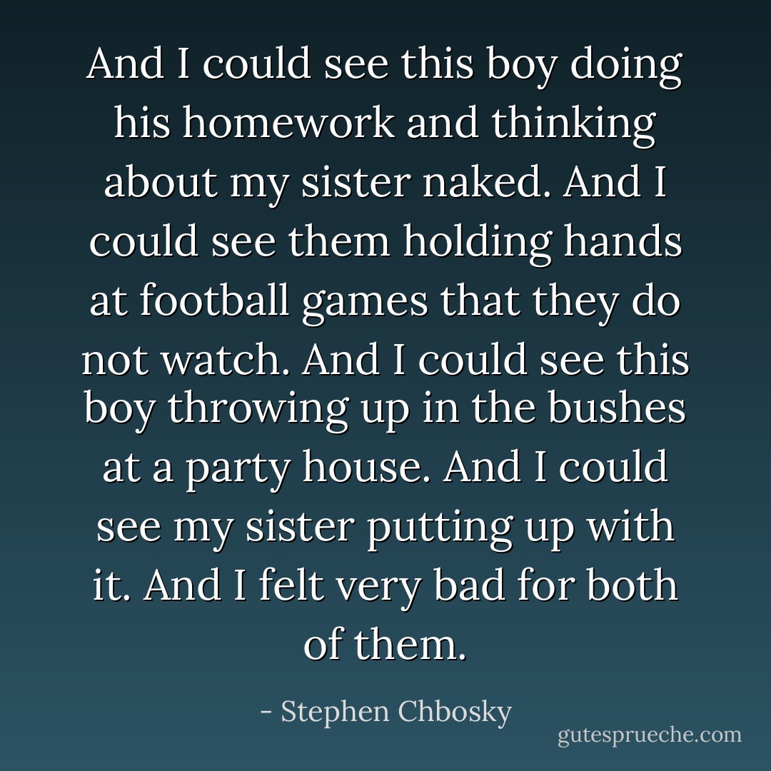 And I could see this boy doing his homework and thinking about my sister naked. And I could see them holding hands at football games that they do not watch. And I could see this boy throwing up in the bushes at a party house. And I could see my sister putting up with it. And I felt very bad for both of them. - Stephen Chbosky