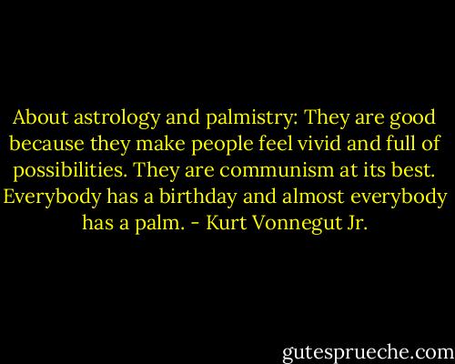 About astrology and palmistry: They are good because they make people feel vivid and full of possibilities. They are communism at its best. Everybody has a birthday and almost everybody has a palm. - Kurt Vonnegut Jr.