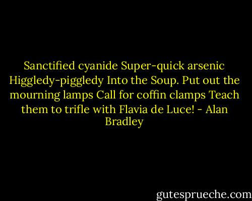 Sanctified cyanide<br />Super-quick arsenic<br />Higgledy-piggledy<br />Into the Soup.<br />Put out the mourning lamps<br />Call for coffin clamps<br />Teach them to trifle with<br />Flavia de Luce! - Alan Bradley