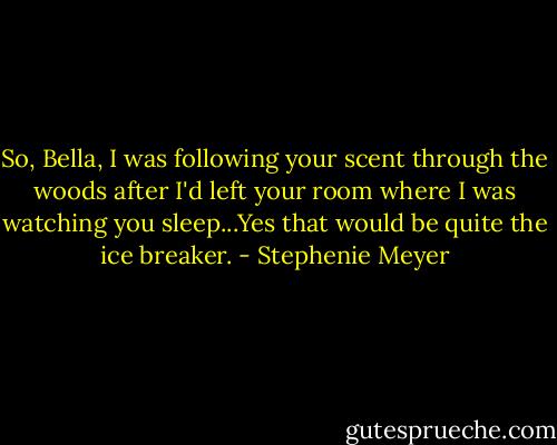 So, Bella, I was following your scent through the woods after I'd left your room where I was watching you sleep...Yes that would be quite the ice breaker. - Stephenie Meyer