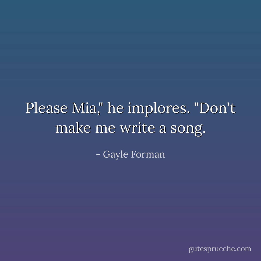 Please Mia," he implores. "Don't make me write a song. - Gayle Forman